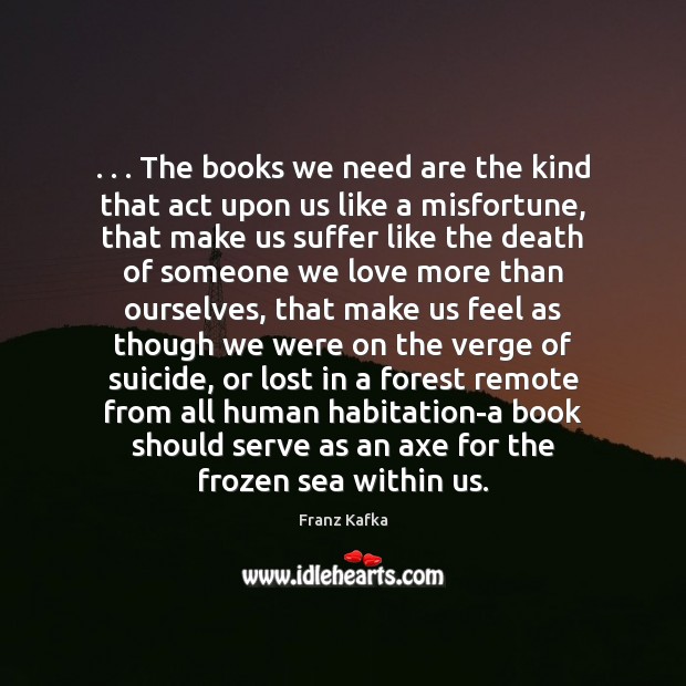 . . . The books we need are the kind that act upon us like Franz Kafka Picture Quote