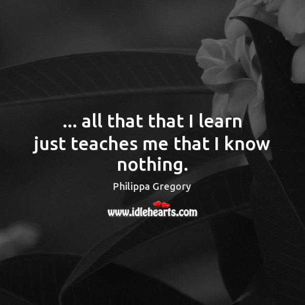 … all that that I learn just teaches me that I know nothing. Philippa Gregory Picture Quote