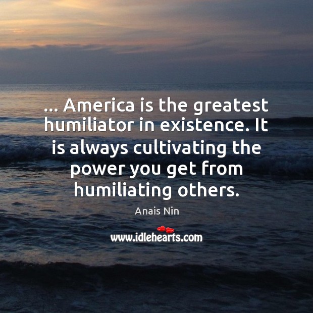 … America is the greatest humiliator in existence. It is always cultivating the Image