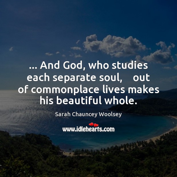… And God, who studies each separate soul,    out of commonplace lives makes Sarah Chauncey Woolsey Picture Quote