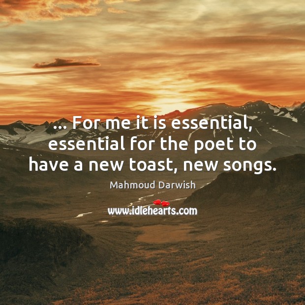 … For me it is essential, essential for the poet to have a new toast, new songs. Mahmoud Darwish Picture Quote