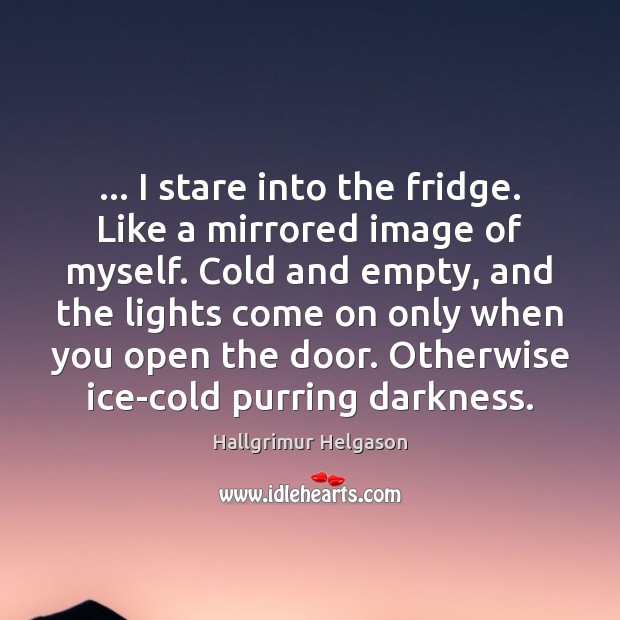 … I stare into the fridge. Like a mirrored image of myself. Cold 