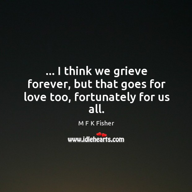 … I think we grieve forever, but that goes for love too, fortunately for us all. M F K Fisher Picture Quote