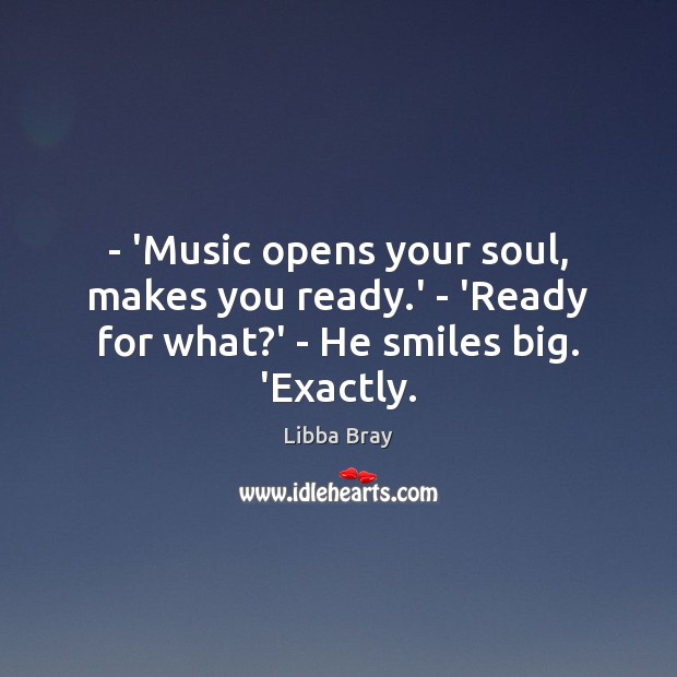 – ‘Music opens your soul, makes you ready.’ – ‘Ready for what?’ – He smiles big. ‘Exactly. Libba Bray Picture Quote