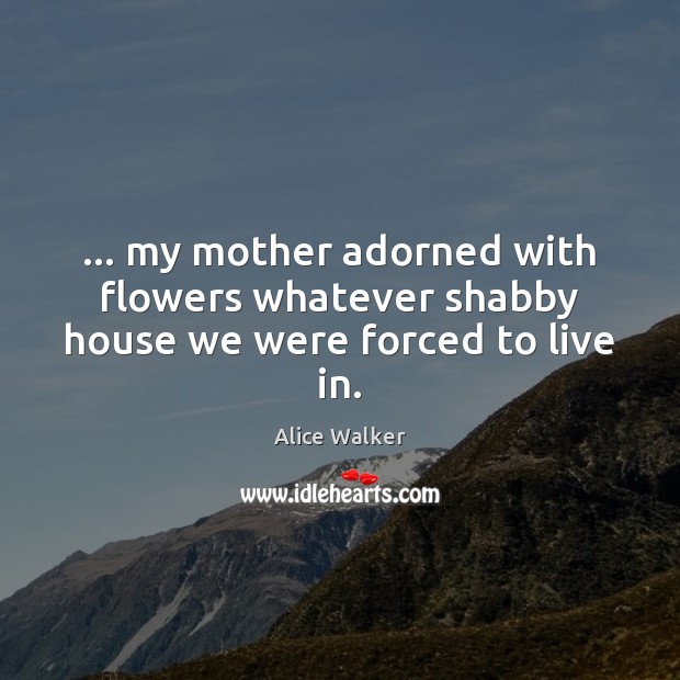 … my mother adorned with flowers whatever shabby house we were forced to live in. Alice Walker Picture Quote