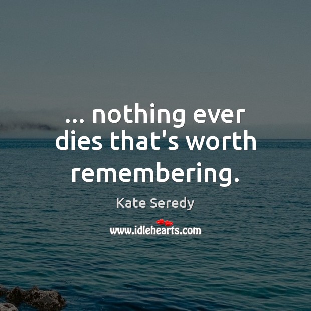 … nothing ever dies that’s worth remembering. Image