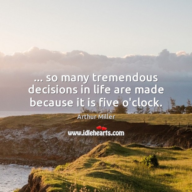 … so many tremendous decisions in life are made because it is five o’clock. Image