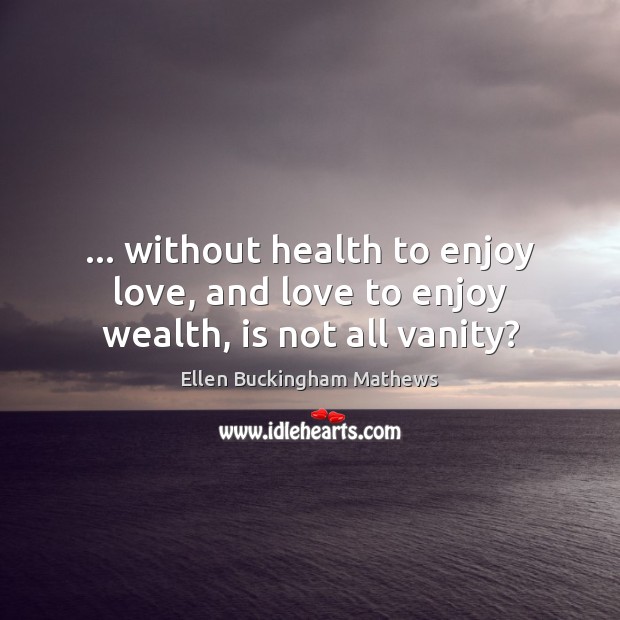 … without health to enjoy love, and love to enjoy wealth, is not all vanity? Ellen Buckingham Mathews Picture Quote