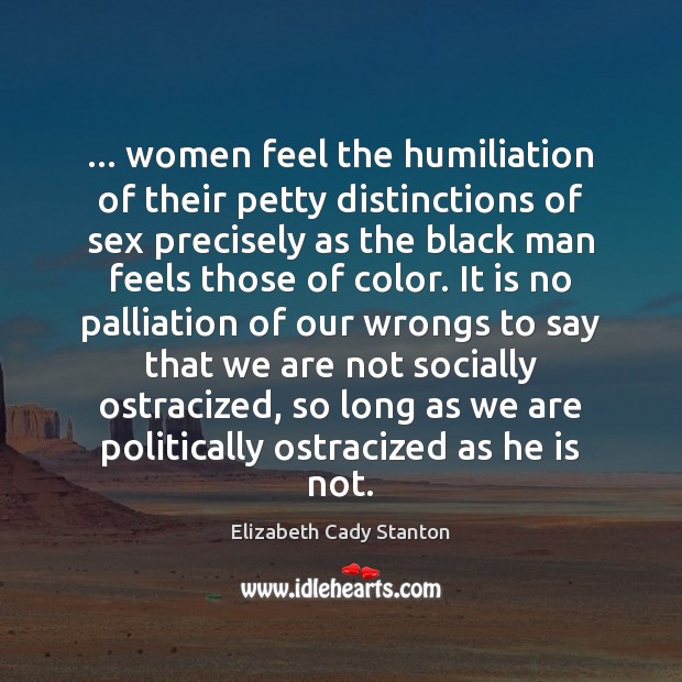… women feel the humiliation of their petty distinctions of sex precisely as Elizabeth Cady Stanton Picture Quote