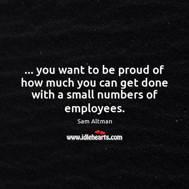 … you want to be proud of how much you can get done with a small numbers of employees. Sam Altman Picture Quote
