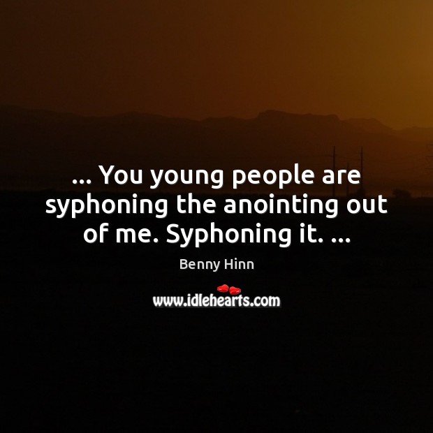 … You young people are syphoning the anointing out of me. Syphoning it. … 