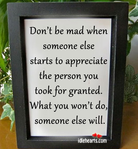 Don't be mad when someone else starts to appreciate the person you took for  granted. What you won't do, someone else will.