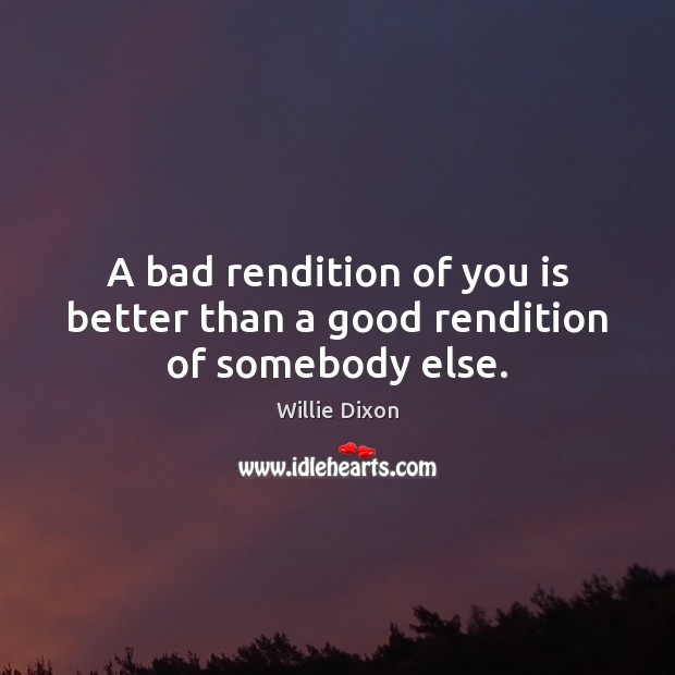 A bad rendition of you is better than a good rendition of somebody else. Willie Dixon Picture Quote