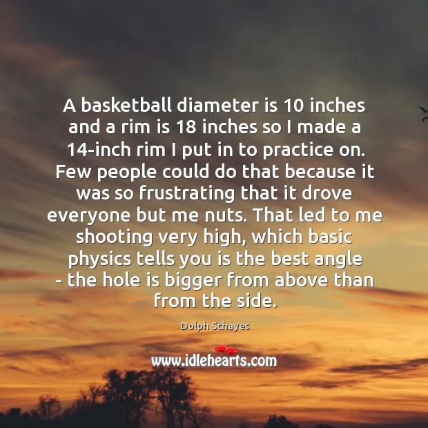 A basketball diameter is 10 inches and a rim is 18 inches so I Dolph Schayes Picture Quote