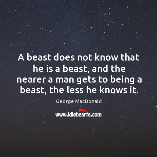 A beast does not know that he is a beast, and the nearer a man gets to being a beast, the less he knows it. George MacDonald Picture Quote