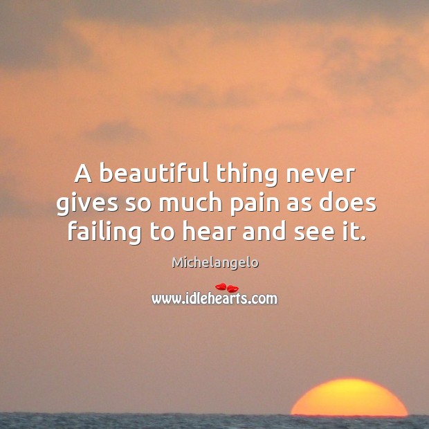 A beautiful thing never gives so much pain as does failing to hear and see it. Michelangelo Picture Quote