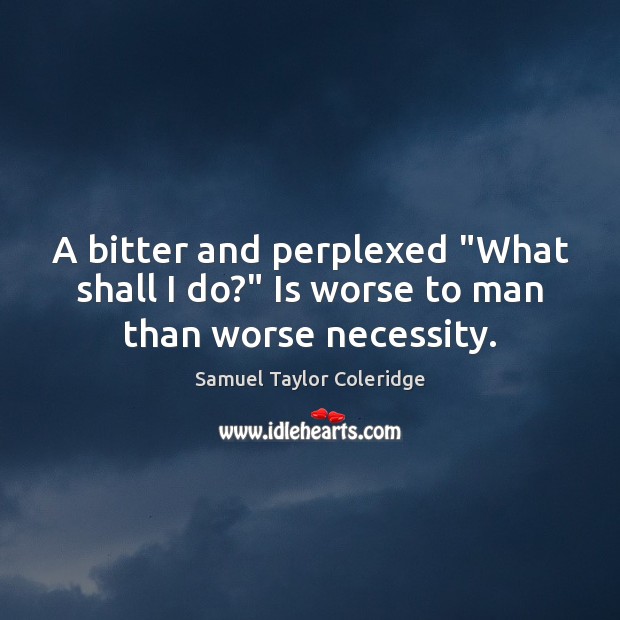 A bitter and perplexed “What shall I do?” Is worse to man than worse necessity. Samuel Taylor Coleridge Picture Quote