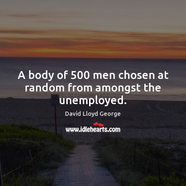 A body of 500 men chosen at random from amongst the unemployed. David Lloyd George Picture Quote