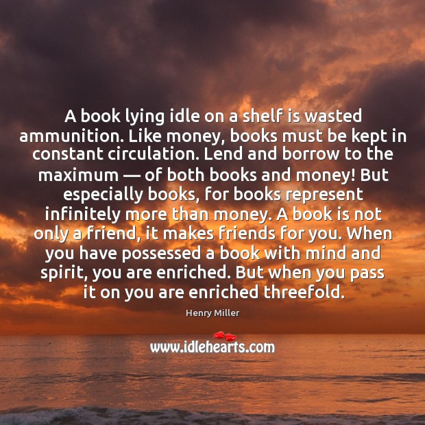 A book lying idle on a shelf is wasted ammunition. Like money, books must be kept in constant circulation. Henry Miller Picture Quote