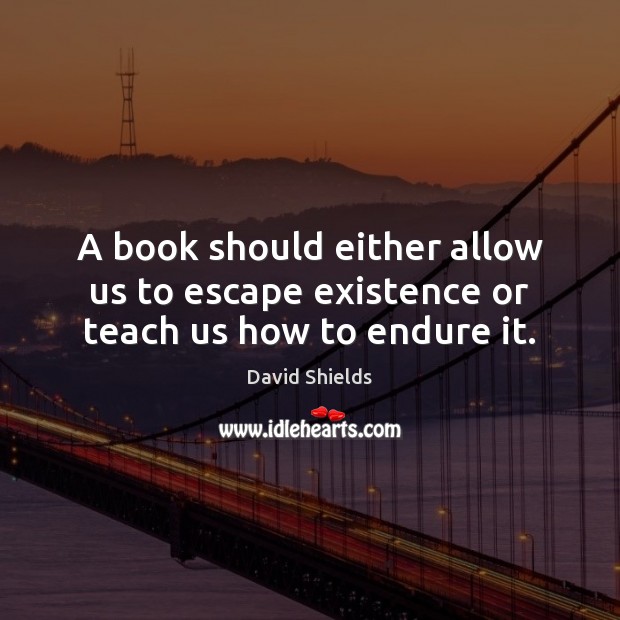 A book should either allow us to escape existence or teach us how to endure it. David Shields Picture Quote