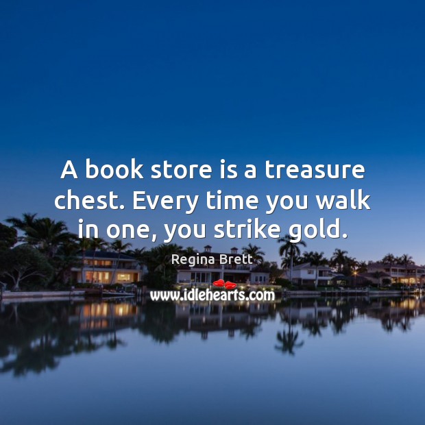 A book store is a treasure chest. Every time you walk in one, you strike gold. Regina Brett Picture Quote