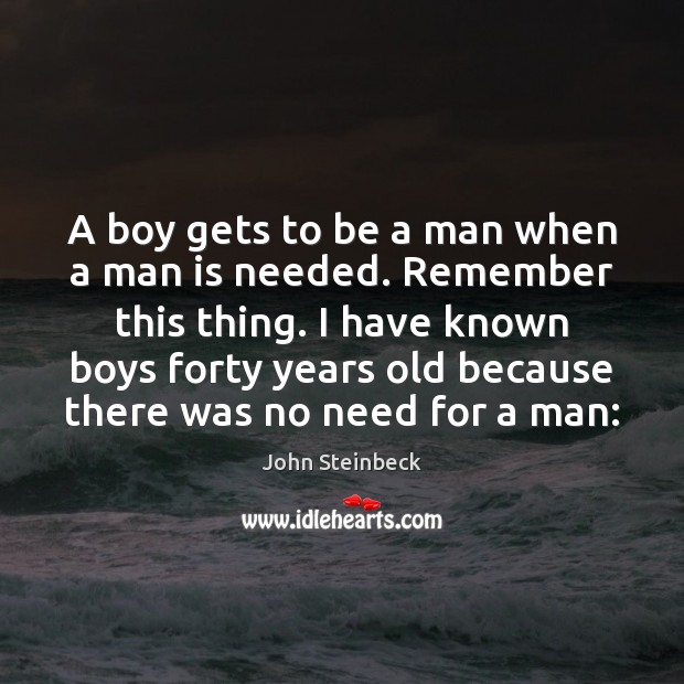 A boy gets to be a man when a man is needed. John Steinbeck Picture Quote