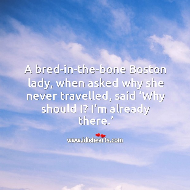 A bred-in-the-bone boston lady, when asked why she never travelled, said ‘why should i? I’m already there.’ Image