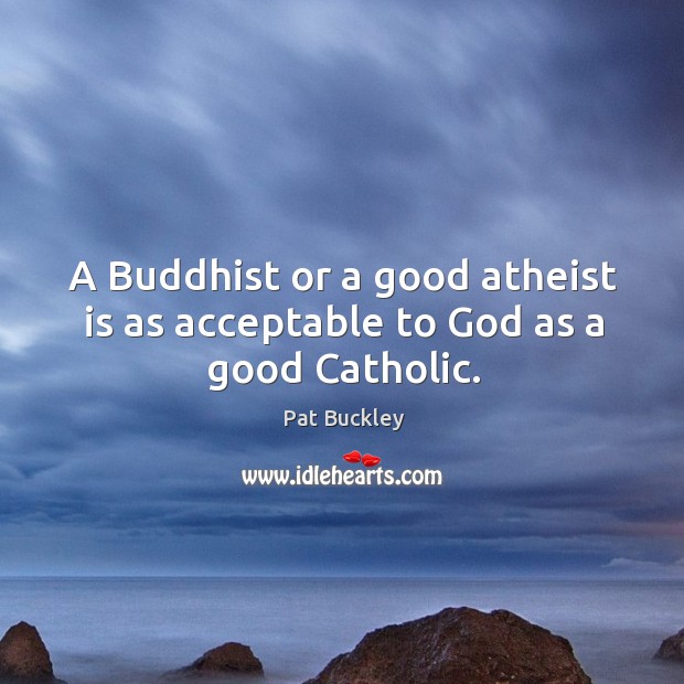A buddhist or a good atheist is as acceptable to God as a good catholic. Pat Buckley Picture Quote