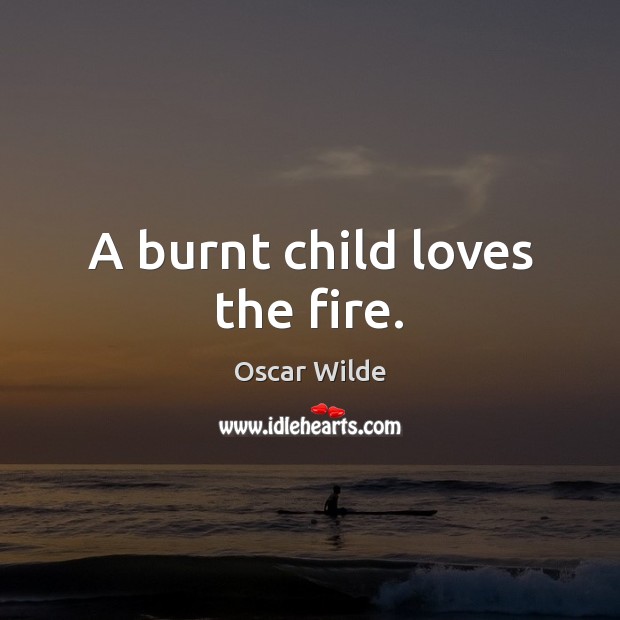 A burnt child loves the fire. Image
