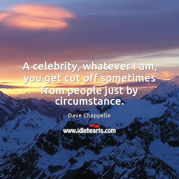 A celebrity, whatever I am, you get cut off sometimes from people just by circumstance. Image