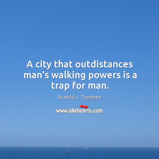 A city that outdistances man’s walking powers is a trap for man. Arnold J. Toynbee Picture Quote