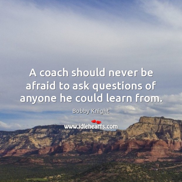 A coach should never be afraid to ask questions of anyone he could learn from. Bobby Knight Picture Quote