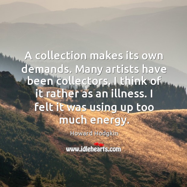 A collection makes its own demands. Many artists have been collectors. I think of it rather as an illness. Image