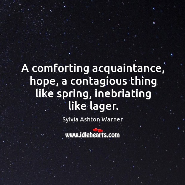 A comforting acquaintance, hope, a contagious thing like spring, inebriating like lager. Sylvia Ashton Warner Picture Quote