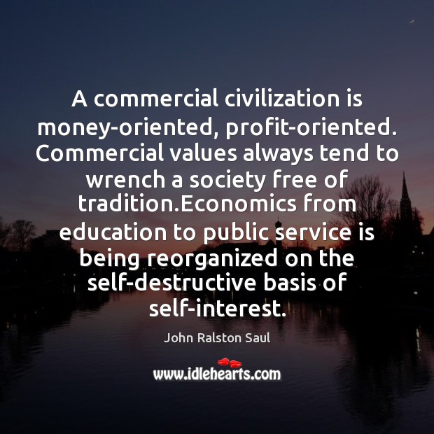 A commercial civilization is money-oriented, profit-oriented. Commercial values always tend to wrench John Ralston Saul Picture Quote