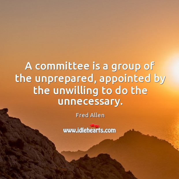 A committee is a group of the unprepared, appointed by the unwilling to do the unnecessary. Fred Allen Picture Quote