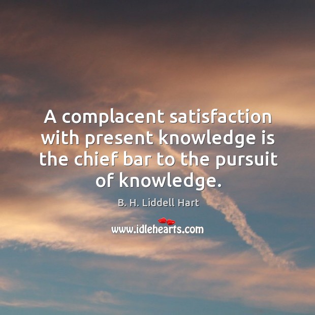 A complacent satisfaction with present knowledge is the chief bar to the pursuit of knowledge. B. H. Liddell Hart Picture Quote