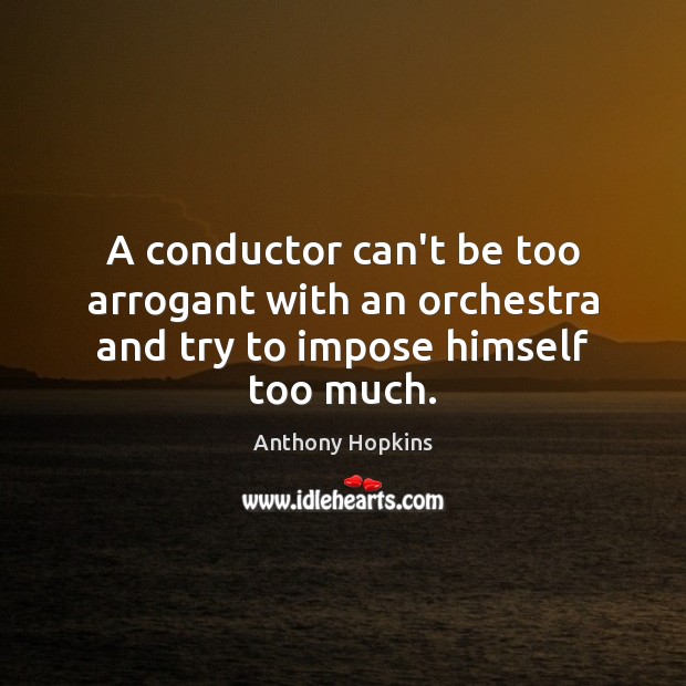 A conductor can’t be too arrogant with an orchestra and try to impose himself too much. Anthony Hopkins Picture Quote