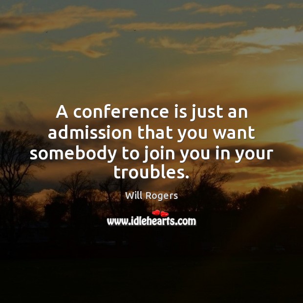 A conference is just an admission that you want somebody to join you in your troubles. Will Rogers Picture Quote