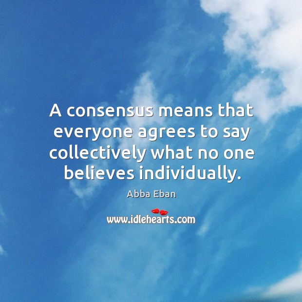 A consensus means that everyone agrees to say collectively what no one believes individually. Abba Eban Picture Quote