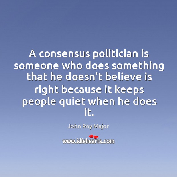 A consensus politician is someone who does something that he doesn’t believe is right John Roy Major Picture Quote