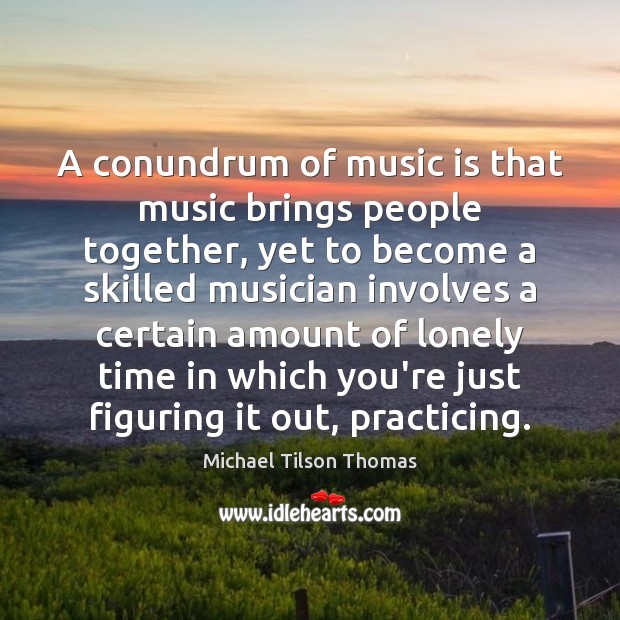 A conundrum of music is that music brings people together, yet to Michael Tilson Thomas Picture Quote