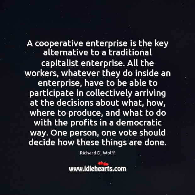 A cooperative enterprise is the key alternative to a traditional capitalist enterprise. Richard D. Wolff Picture Quote