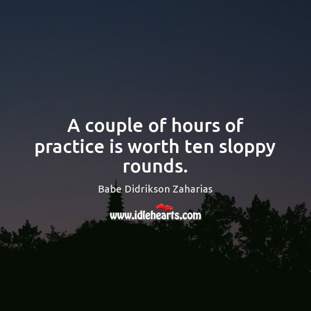 A couple of hours of practice is worth ten sloppy rounds. Babe Didrikson Zaharias Picture Quote