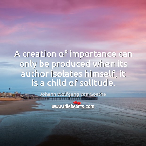 A creation of importance can only be produced when its author isolates himself, it is a child of solitude. Image
