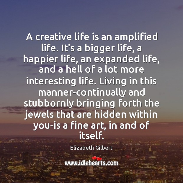A creative life is an amplified life. It’s a bigger life, a 