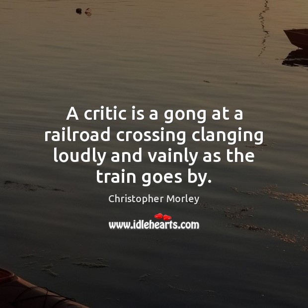 A critic is a gong at a railroad crossing clanging loudly and vainly as the train goes by. Christopher Morley Picture Quote