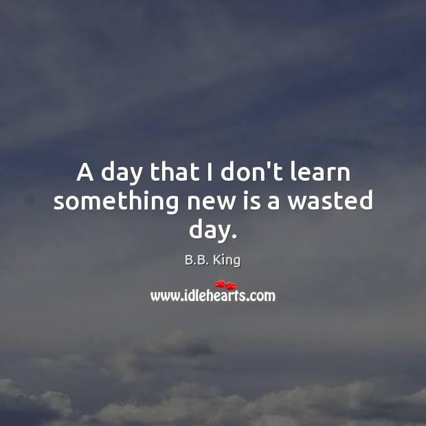 A day that I don’t learn something new is a wasted day. B.B. King Picture Quote