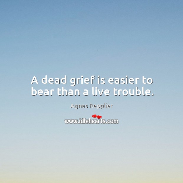 A dead grief is easier to bear than a live trouble. Agnes Repplier Picture Quote