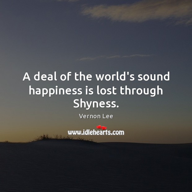 A deal of the world’s sound happiness is lost through Shyness. Vernon Lee Picture Quote